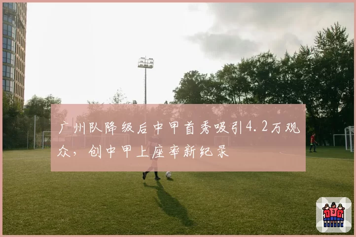 广州队降级后中甲首秀吸引4.2万观众,创中甲上座率新纪录
