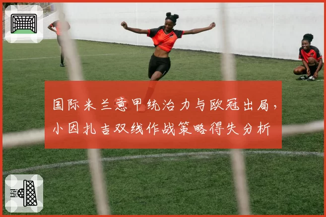 国际米兰意甲统治力与欧冠出局，小因扎吉双线作战策略得失分析