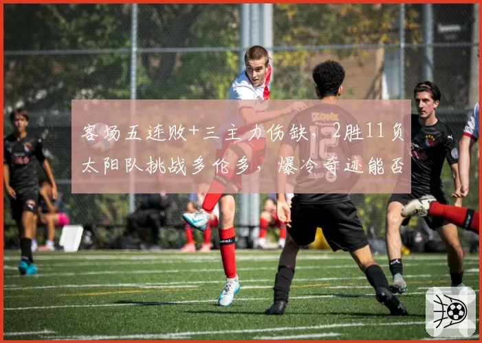客场五连败+三主力伤缺,2胜11负太阳队挑战多伦多,爆冷奇迹能否上演?