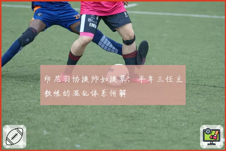 印尼羽协换帅如换草：半年三任主教练的混乱体系何解