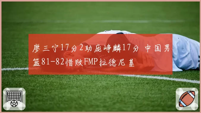 廖三宁17分2助庞峥麟17分 中国男篮81-82惜败FMP拉德尼基