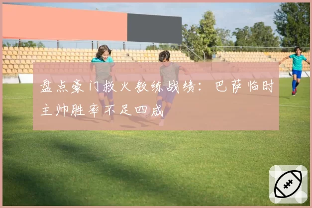 盘点豪门救火教练战绩：巴萨临时主帅胜率不足四成