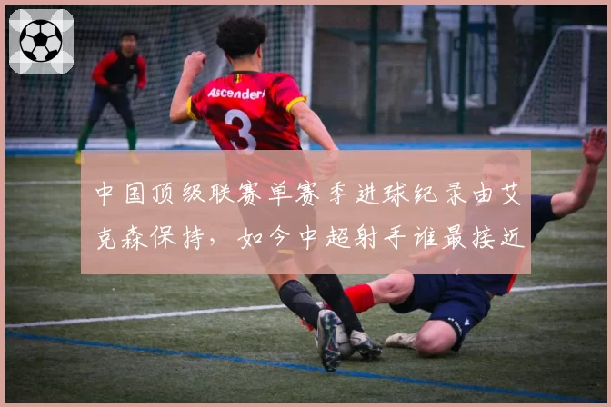 中国顶级联赛单赛季进球纪录由艾克森保持,如今中超射手谁最接近?