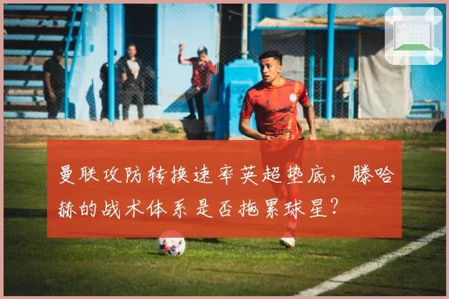 曼联攻防转换速率英超垫底，滕哈赫的战术体系是否拖累球星？