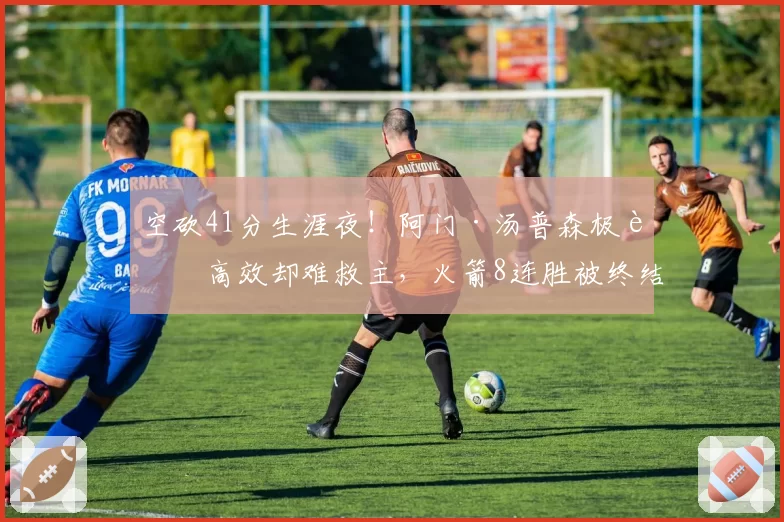 空砍41分生涯夜!阿门·汤普森极致高效却难救主,火箭8连胜被终结