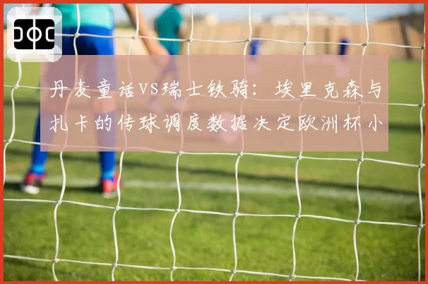 丹麦童话vs瑞士铁骑:埃里克森与扎卡的传球调度数据决定欧洲杯小组出线