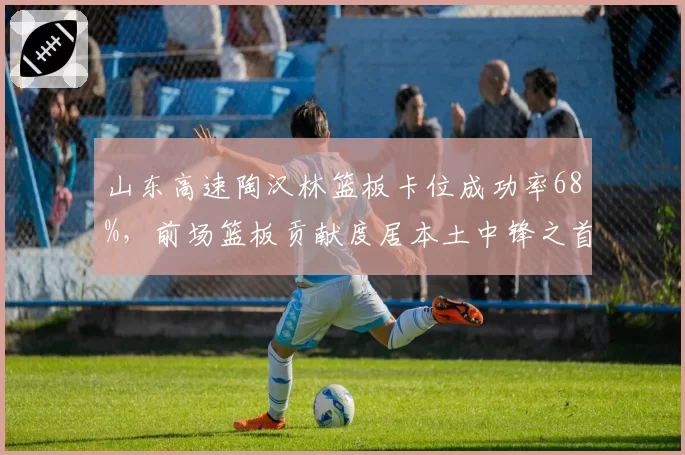 山东高速陶汉林篮板卡位成功率68%，前场篮板贡献度居本土中锋之首