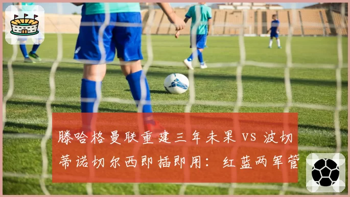 滕哈格曼联重建三年未果 vs 波切蒂诺切尔西即插即用:红蓝两军管理层眼光之辩