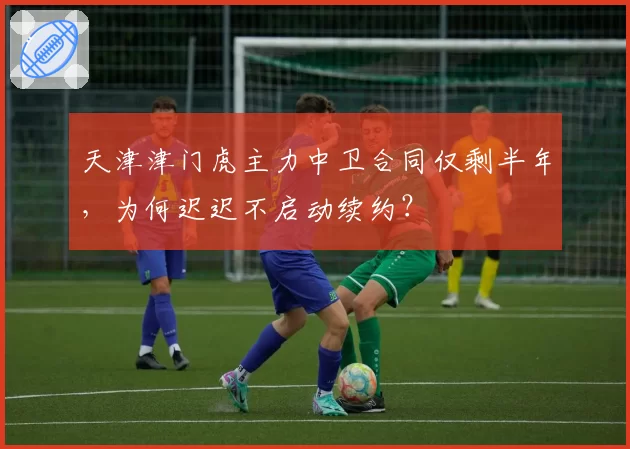 天津津门虎主力中卫合同仅剩半年，为何迟迟不启动续约？