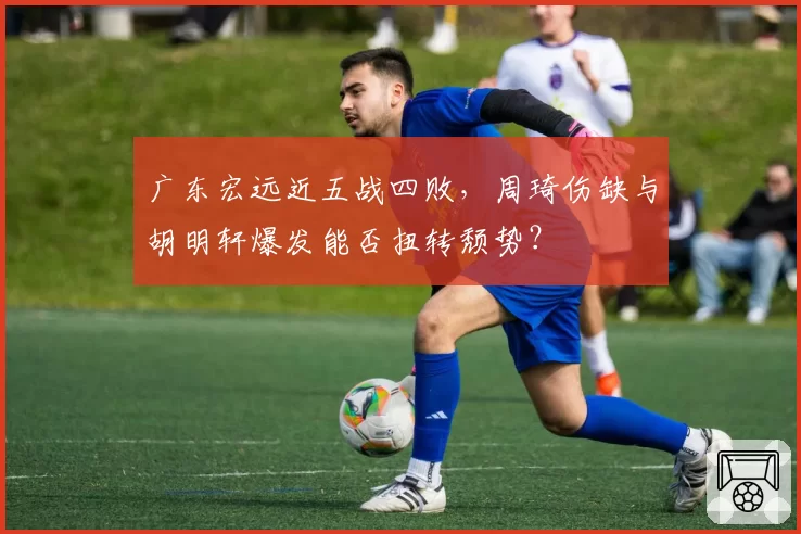 广东宏远近五战四败，周琦伤缺与胡明轩爆发能否扭转颓势？