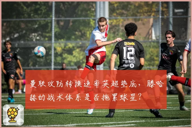 曼联攻防转换速率英超垫底，滕哈赫的战术体系是否拖累球星？