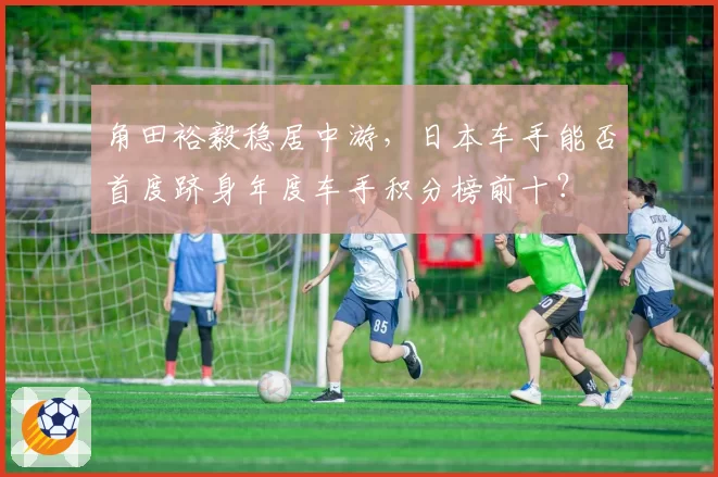 角田裕毅稳居中游，日本车手能否首度跻身年度车手积分榜前十？