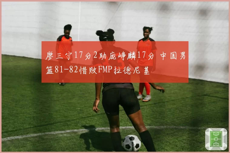 廖三宁17分2助庞峥麟17分 中国男篮81-82惜败FMP拉德尼基