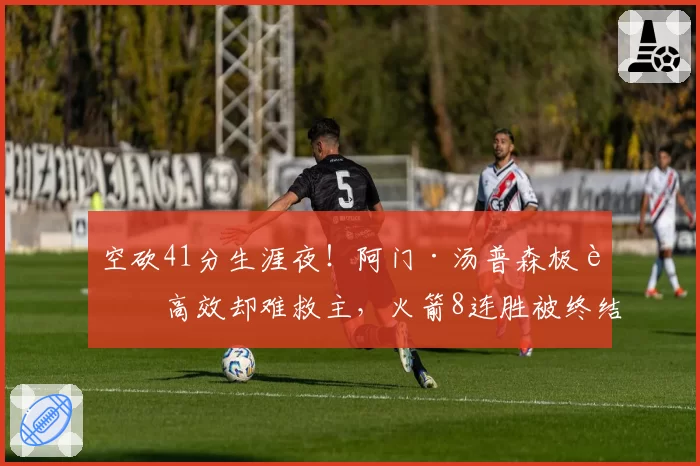 空砍41分生涯夜!阿门·汤普森极致高效却难救主,火箭8连胜被终结