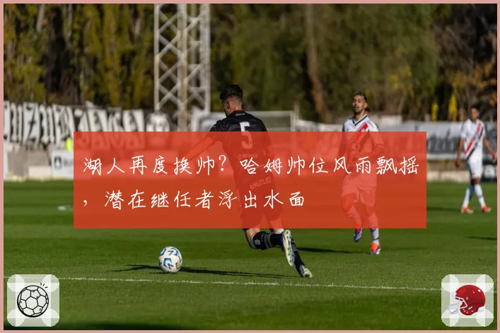 湖人再度换帅?哈姆帅位风雨飘摇,潜在继任者浮出水面