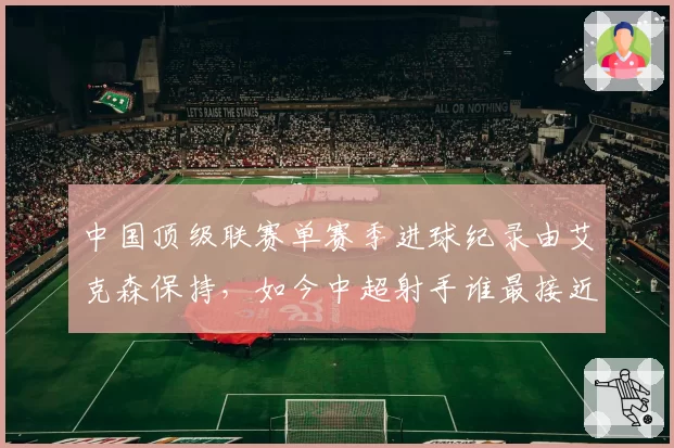 中国顶级联赛单赛季进球纪录由艾克森保持,如今中超射手谁最接近?