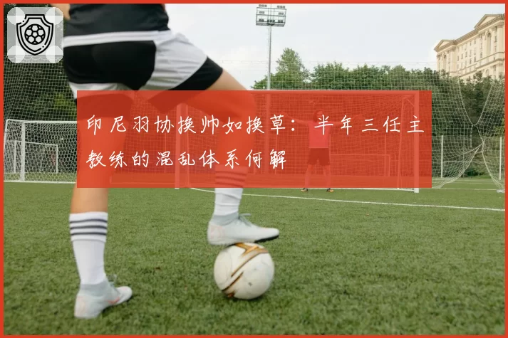 印尼羽协换帅如换草：半年三任主教练的混乱体系何解