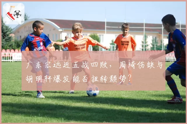 广东宏远近五战四败，周琦伤缺与胡明轩爆发能否扭转颓势？