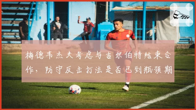 梅德韦杰夫考虑与吉尔伯特结束合作，防守反击打法是否已到瓶颈期？