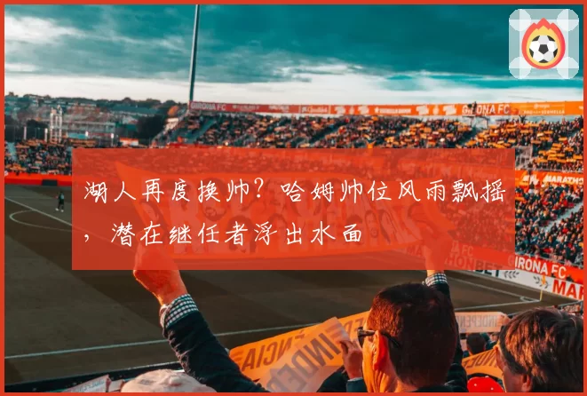 湖人再度换帅?哈姆帅位风雨飘摇,潜在继任者浮出水面