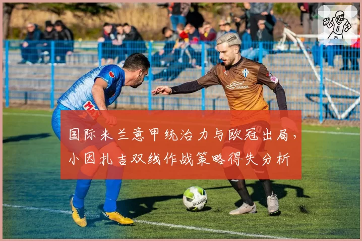 国际米兰意甲统治力与欧冠出局，小因扎吉双线作战策略得失分析