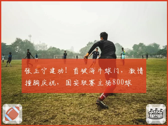 张玉宁建功！首破海牛球门，激情撞胸庆祝，国安联赛主场800球